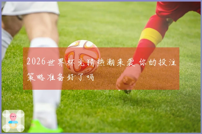 2026世界杯竞猜热潮来袭 你的投注策略准备好了吗