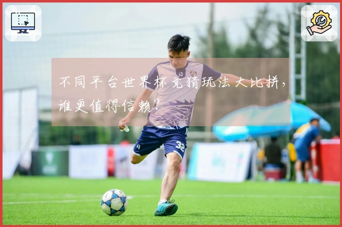 不同平台世界杯竞猜玩法大比拼，谁更值得信赖？